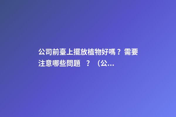 公司前臺上擺放植物好嗎？需要注意哪些問題？（公司前臺應該擺放的植物）